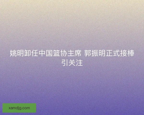 姚明卸任中国篮协主席 郭振明正式接棒引关注